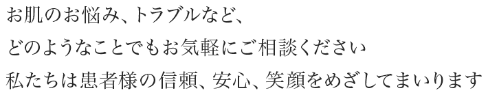 お肌のお悩み、トラブルなど、どのようなことでもお気軽にご相談ください。私たちは患者様の信頼、安心、笑顔をめざしてまいります